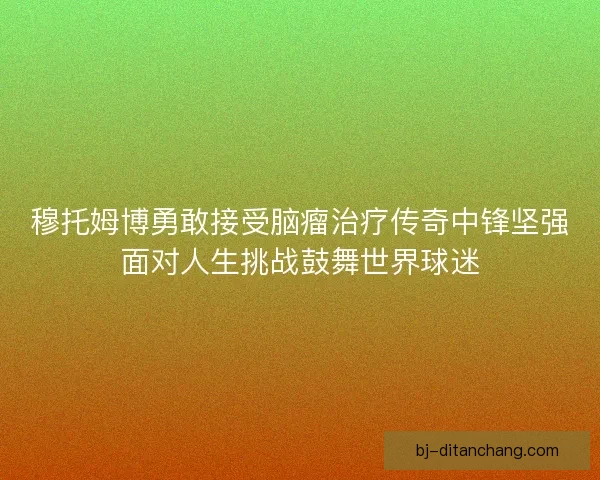 穆托姆博勇敢接受脑瘤治疗传奇中锋坚强面对人生挑战鼓舞世界球迷