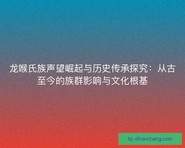 龙喉氏族声望崛起与历史传承探究：从古至今的族群影响与文化根基