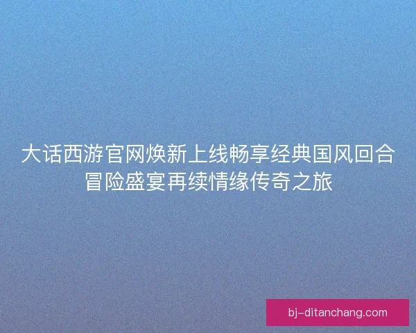 大话西游官网焕新上线畅享经典国风回合冒险盛宴再续情缘传奇之旅