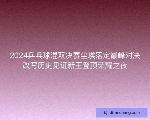 2024乒乓球混双决赛尘埃落定巅峰对决改写历史见证新王登顶荣耀之夜