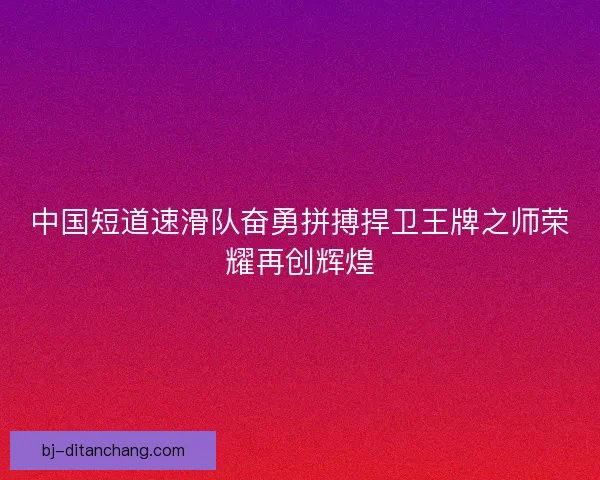 中国短道速滑队奋勇拼搏捍卫王牌之师荣耀再创辉煌