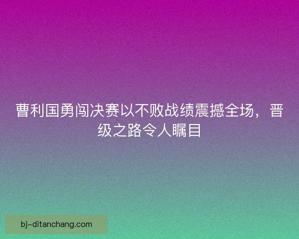曹利国勇闯决赛以不败战绩震撼全场，晋级之路令人瞩目