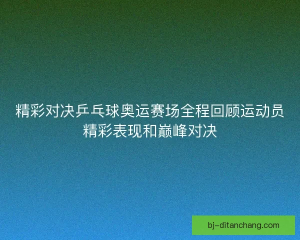 精彩对决乒乓球奥运赛场全程回顾运动员精彩表现和巅峰对决