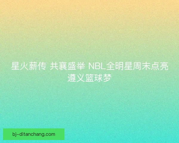 星火薪传 共襄盛举 NBL全明星周末点亮遵义篮球梦