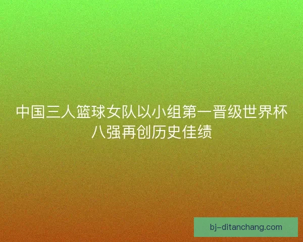 中国三人篮球女队以小组第一晋级世界杯八强再创历史佳绩