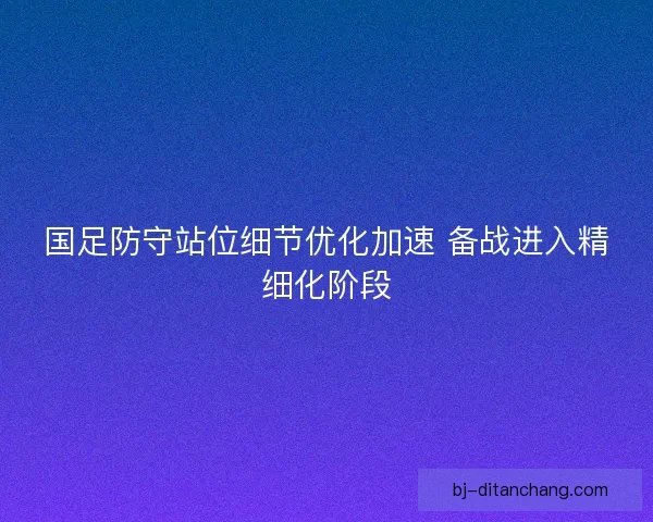 国足防守站位细节优化加速 备战进入精细化阶段