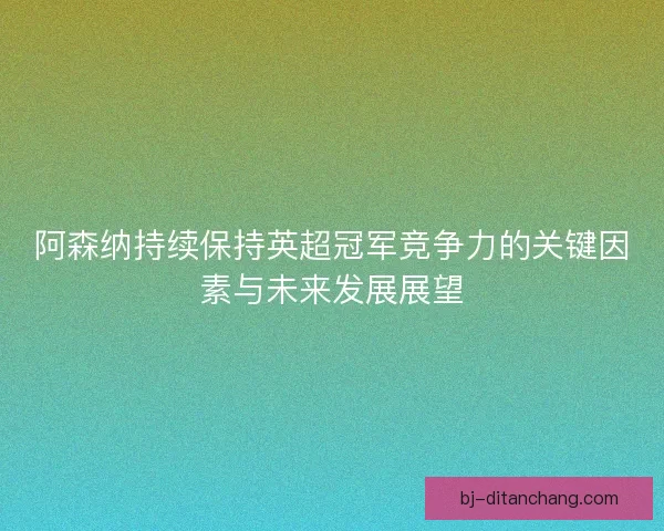阿森纳持续保持英超冠军竞争力的关键因素与未来发展展望