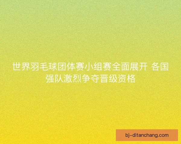 世界羽毛球团体赛小组赛全面展开 各国强队激烈争夺晋级资格
