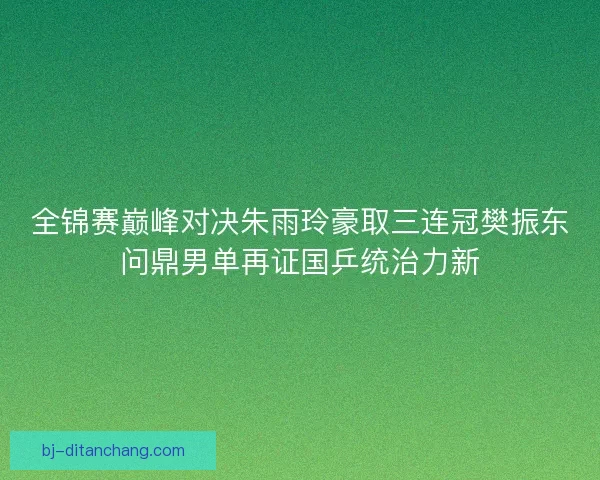 全锦赛巅峰对决朱雨玲豪取三连冠樊振东问鼎男单再证国乒统治力新