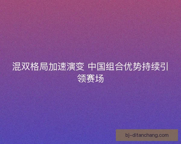混双格局加速演变 中国组合优势持续引领赛场