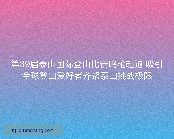 第39届泰山国际登山比赛鸣枪起跑 吸引全球登山爱好者齐聚泰山挑战极限