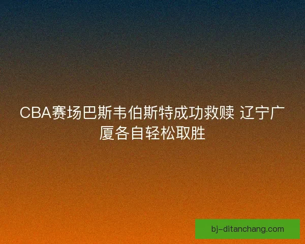 CBA赛场巴斯韦伯斯特成功救赎 辽宁广厦各自轻松取胜