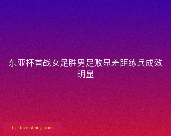 东亚杯首战女足胜男足败显差距练兵成效明显