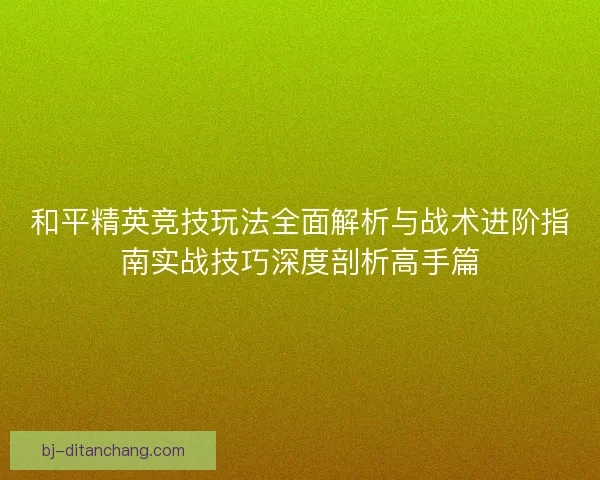 和平精英竞技玩法全面解析与战术进阶指南实战技巧深度剖析高手篇