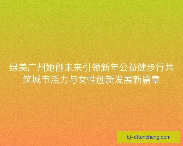 绿美广州她创未来引领新年公益健步行共筑城市活力与女性创新发展新篇章
