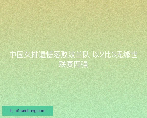 中国女排遗憾落败波兰队 以2比3无缘世联赛四强