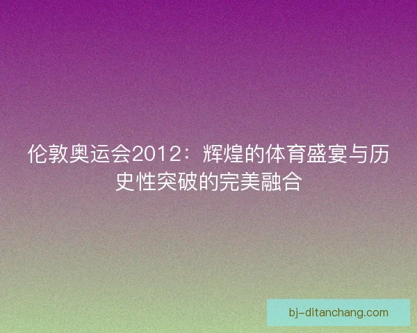 伦敦奥运会2012：辉煌的体育盛宴与历史性突破的完美融合