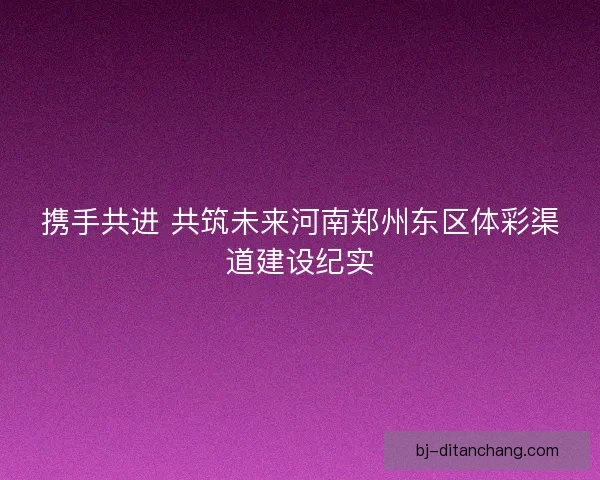 携手共进 共筑未来河南郑州东区体彩渠道建设纪实