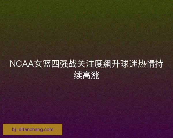 NCAA女篮四强战关注度飙升球迷热情持续高涨