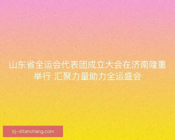 山东省全运会代表团成立大会在济南隆重举行 汇聚力量助力全运盛会