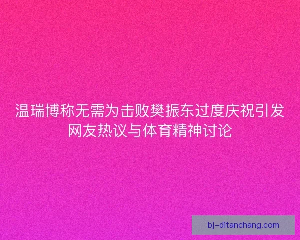 温瑞博称无需为击败樊振东过度庆祝引发网友热议与体育精神讨论