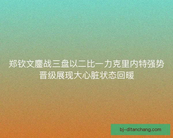 郑钦文鏖战三盘以二比一力克里内特强势晋级展现大心脏状态回暖