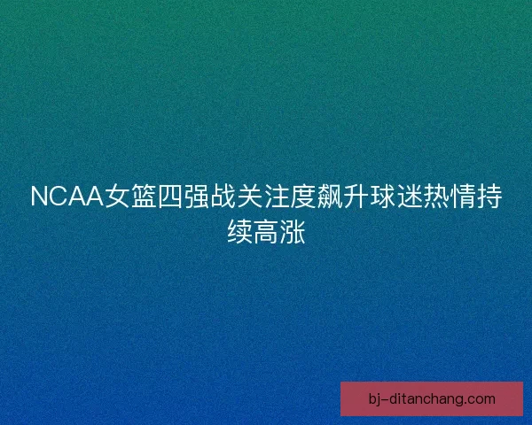 NCAA女篮四强战关注度飙升球迷热情持续高涨