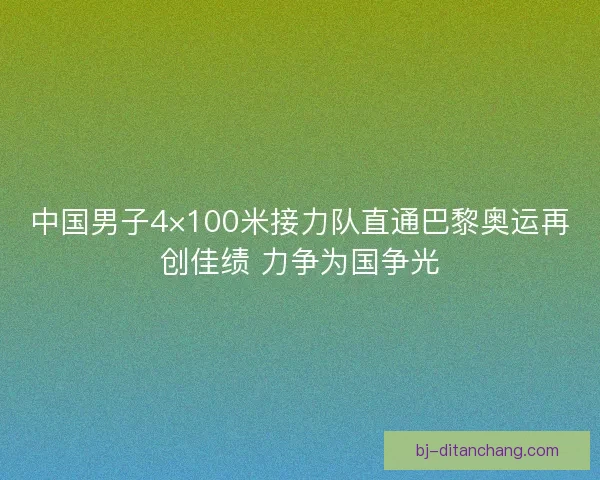 中国男子4×100米接力队直通巴黎奥运再创佳绩 力争为国争光
