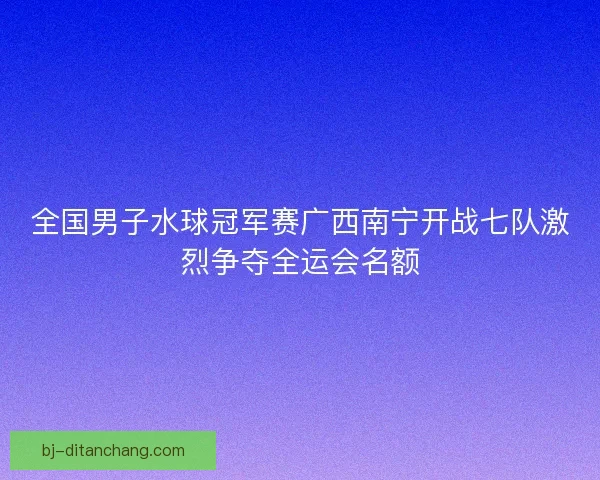 全国男子水球冠军赛广西南宁开战七队激烈争夺全运会名额