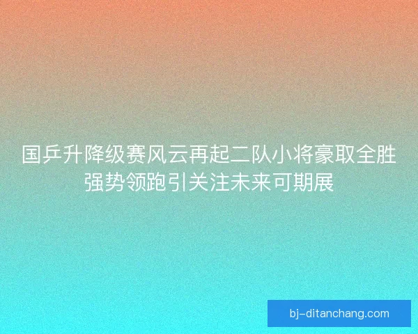 国乒升降级赛风云再起二队小将豪取全胜强势领跑引关注未来可期展
