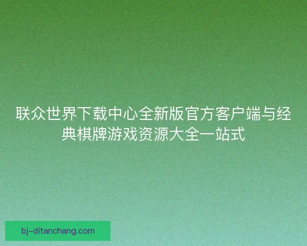 联众世界下载中心全新版官方客户端与经典棋牌游戏资源大全一站式