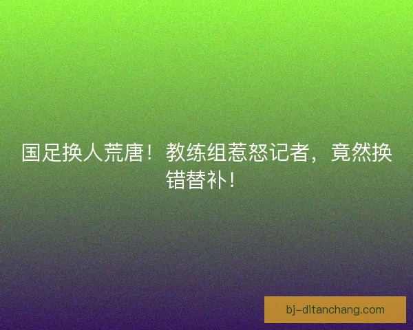 国足换人荒唐！教练组惹怒记者，竟然换错替补！
