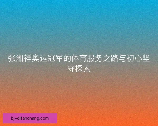 张湘祥奥运冠军的体育服务之路与初心坚守探索
