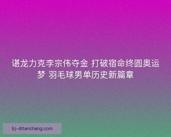 谌龙力克李宗伟夺金 打破宿命终圆奥运梦 羽毛球男单历史新篇章
