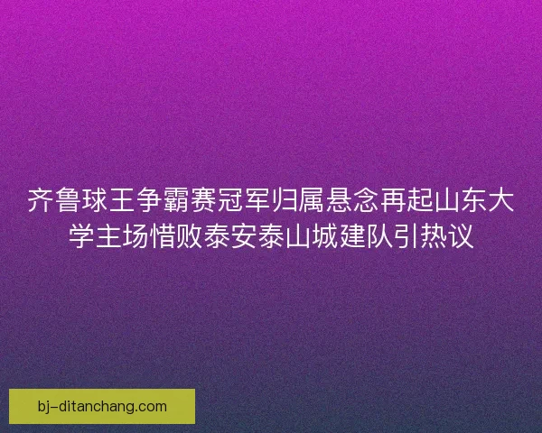 齐鲁球王争霸赛冠军归属悬念再起山东大学主场惜败泰安泰山城建队引热议