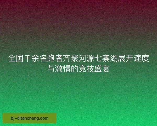 全国千余名跑者齐聚河源七寨湖展开速度与激情的竞技盛宴